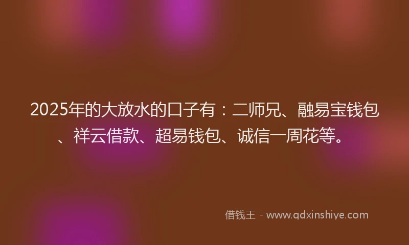 2025年的大放水的口子有：二师兄、融易宝钱包、祥云借款、超易钱包、诚信一周花等。