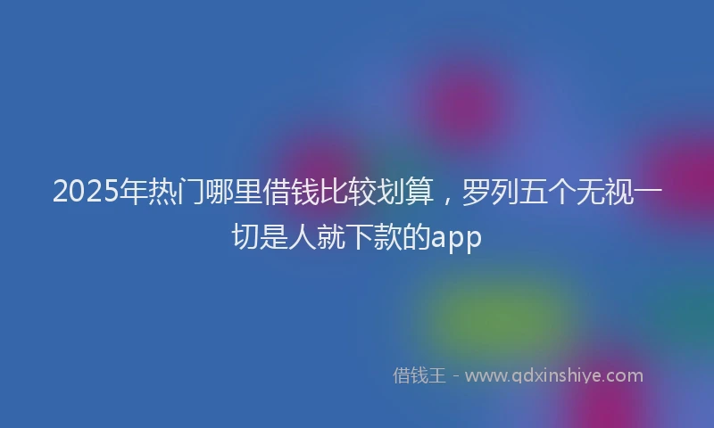 2025年热门哪里借钱比较划算，罗列五个无视一切是人就下款的app