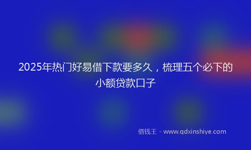 2025年热门好易借下款要多久，梳理五个必下的小额贷款口子