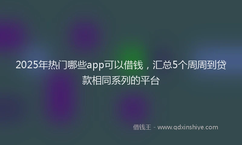 2025年热门哪些app可以借钱，汇总5个周周到贷款相同系列的平台