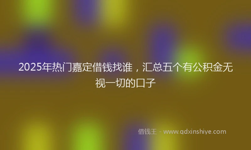 2025年热门嘉定借钱找谁，汇总五个有公积金无视一切的口子