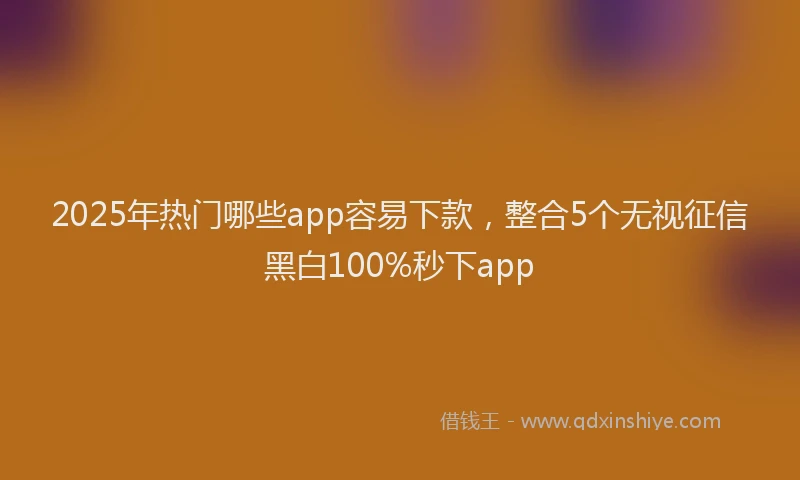 2025年热门哪些app容易下款，整合5个无视征信黑白100%秒下app