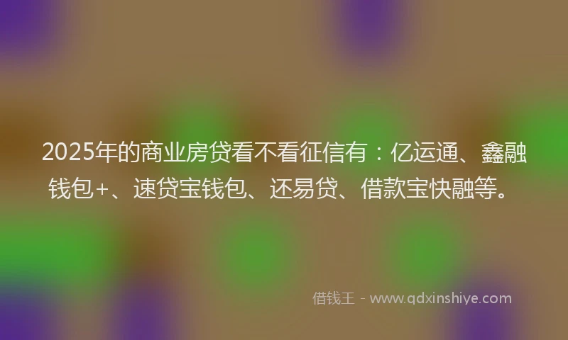 2025年的商业房贷看不看征信有：亿运通、鑫融钱包+、速贷宝钱包、还易贷、借款宝快融等。