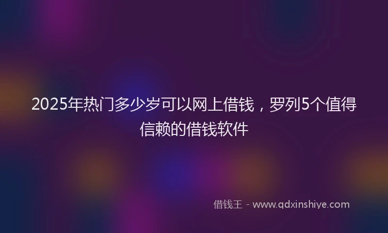 2025年热门多少岁可以网上借钱，罗列5个值得信赖的借钱软件
