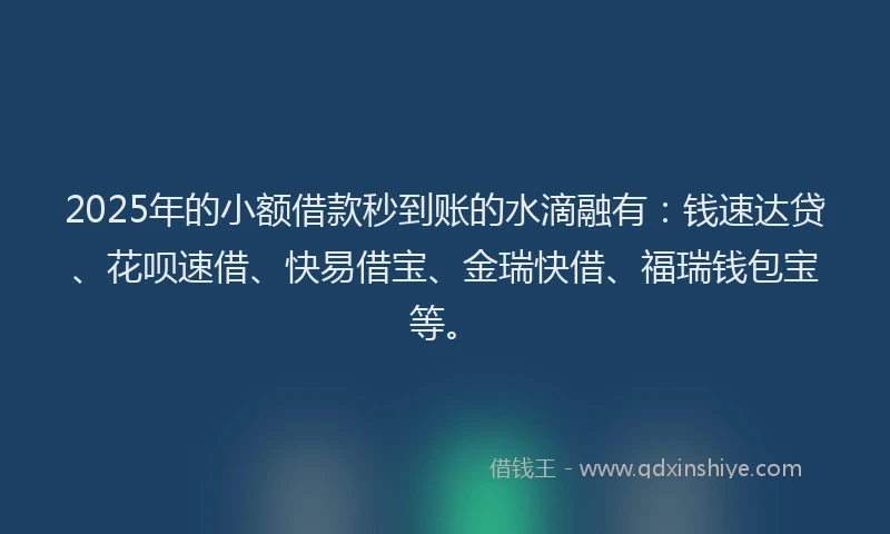 2025年的小额借款秒到账的水滴融有：钱速达贷、花呗速借、快易借宝、金瑞快借、福瑞钱包宝等。