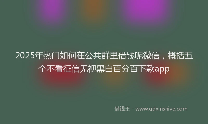 2025年热门如何在公共群里借钱呢微信，概括五个不看征信无视黑白百分百下款app