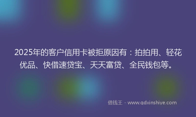 2025年的客户信用卡被拒原因有：拍拍用、轻花优品、快借速贷宝、天天富贷、全民钱包等。