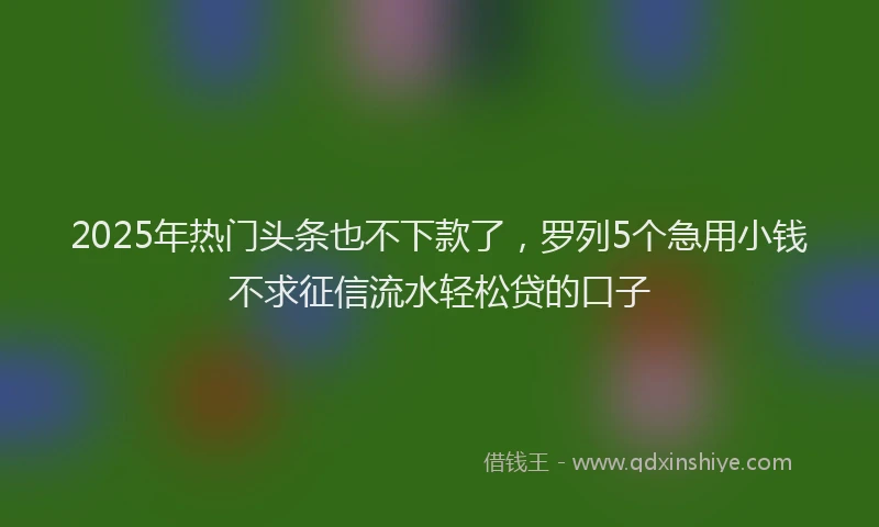 2025年热门头条也不下款了，罗列5个急用小钱不求征信流水轻松贷的口子