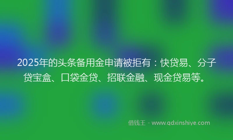 2025年的头条备用金申请被拒有：快贷易、分子贷宝盒、口袋金贷、招联金融、现金贷易等。