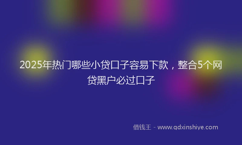 2025年热门哪些小贷口子容易下款，整合5个网贷黑户必过口子