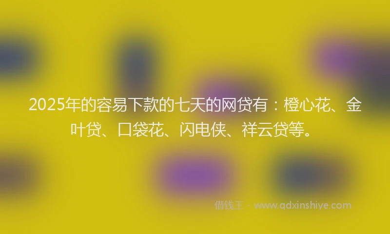 2025年的容易下款的七天的网贷有：橙心花、金叶贷、口袋花、闪电侠、祥云贷等。