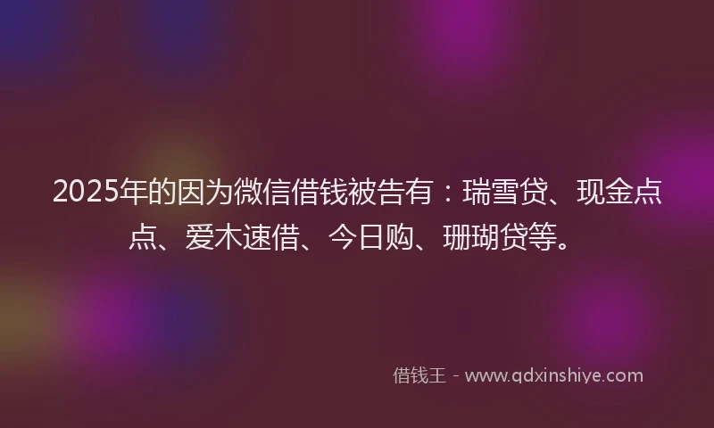 2025年的因为微信借钱被告有：瑞雪贷、现金点点、爱木速借、今日购、珊瑚贷等。