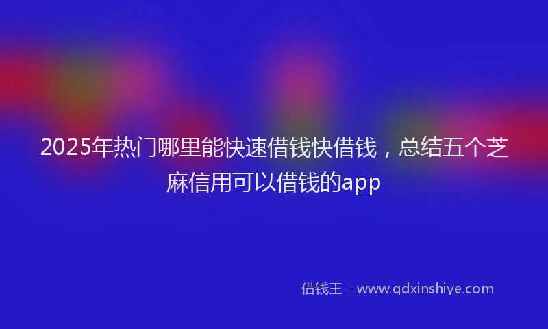 2025年热门哪里能快速借钱快借钱，总结五个芝麻信用可以借钱的app