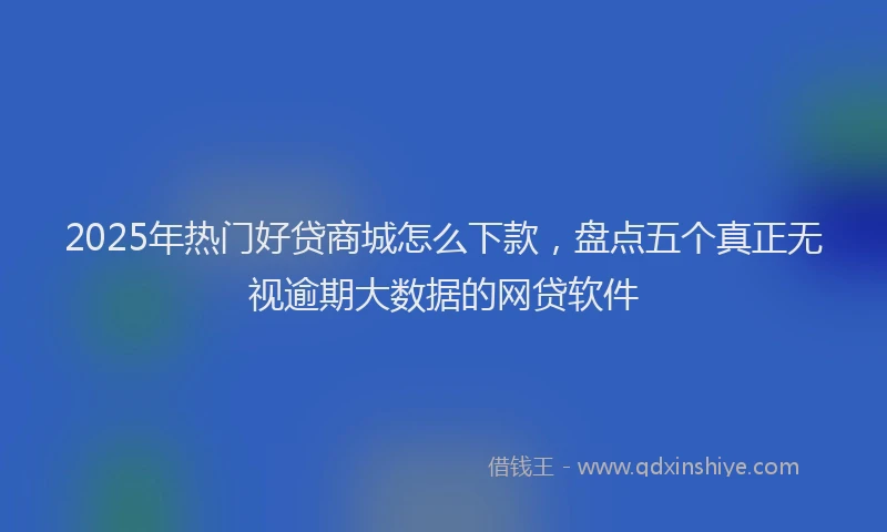 2025年热门好贷商城怎么下款，盘点五个真正无视逾期大数据的网贷软件