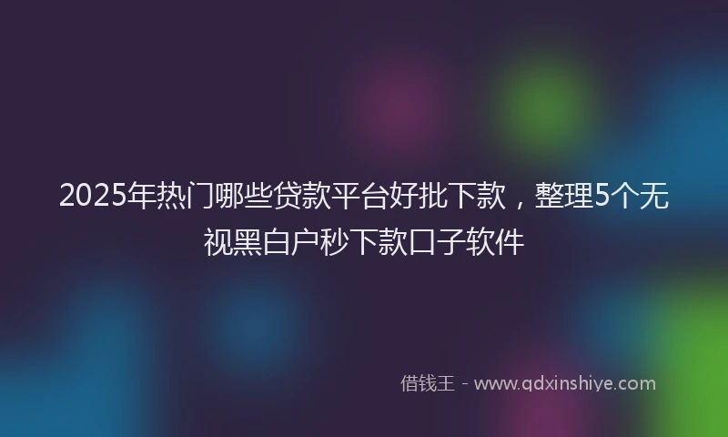 2025年热门哪些贷款平台好批下款，整理5个无视黑白户秒下款口子软件