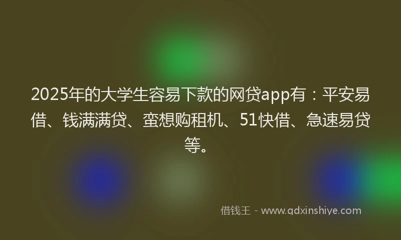 2025年的大学生容易下款的网贷app有：平安易借、钱满满贷、蛮想购租机、51快借、急速易贷等。