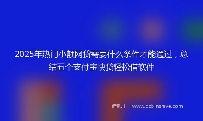 2025年热门小额网贷需要什么条件才能通过，总结五个支付宝快贷轻松借软件