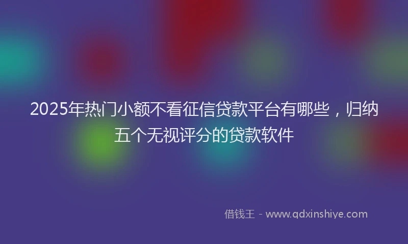 2025年热门小额不看征信贷款平台有哪些，归纳五个无视评分的贷款软件