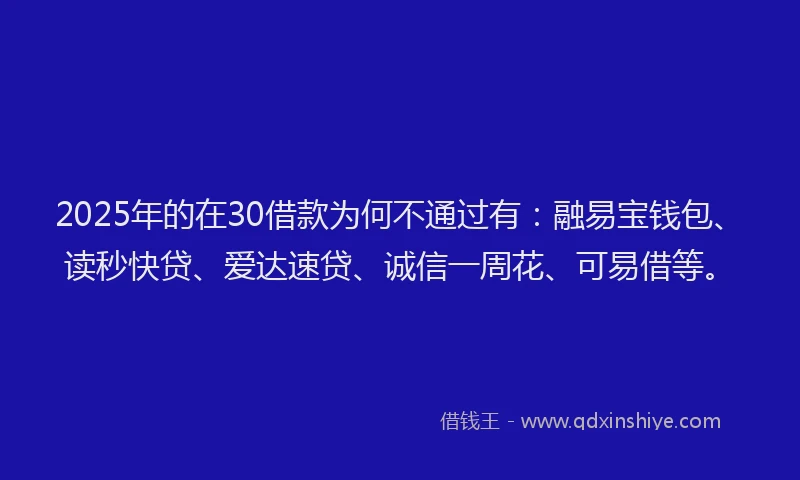 2025年的在30借款为何不通过有：融易宝钱包、读秒快贷、爱达速贷、诚信一周花、可易借等。