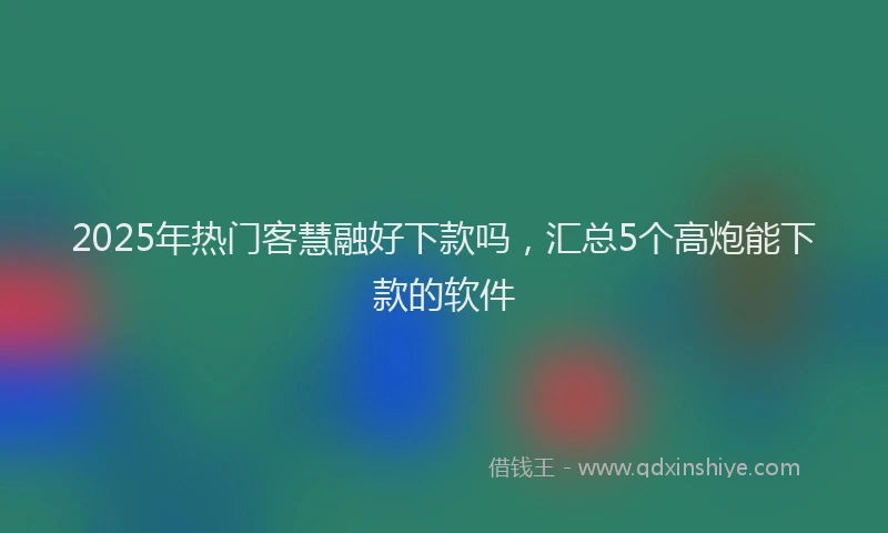2025年热门客慧融好下款吗，汇总5个高炮能下款的软件