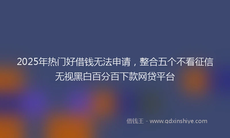 2025年热门好借钱无法申请，整合五个不看征信无视黑白百分百下款网贷平台