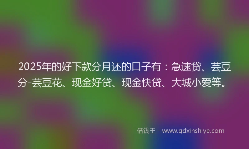 2025年的好下款分月还的口子有：急速贷、芸豆分-芸豆花、现金好贷、现金快贷、大城小爱等。