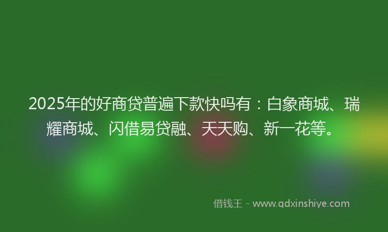 2025年的好商贷普遍下款快吗有：白象商城、瑞耀商城、闪借易贷融、天天购、新一花等。