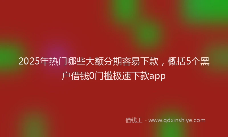 2025年热门哪些大额分期容易下款，概括5个黑户借钱0门槛极速下款app