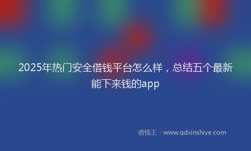 2025年热门安全借钱平台怎么样，总结五个最新能下来钱的app