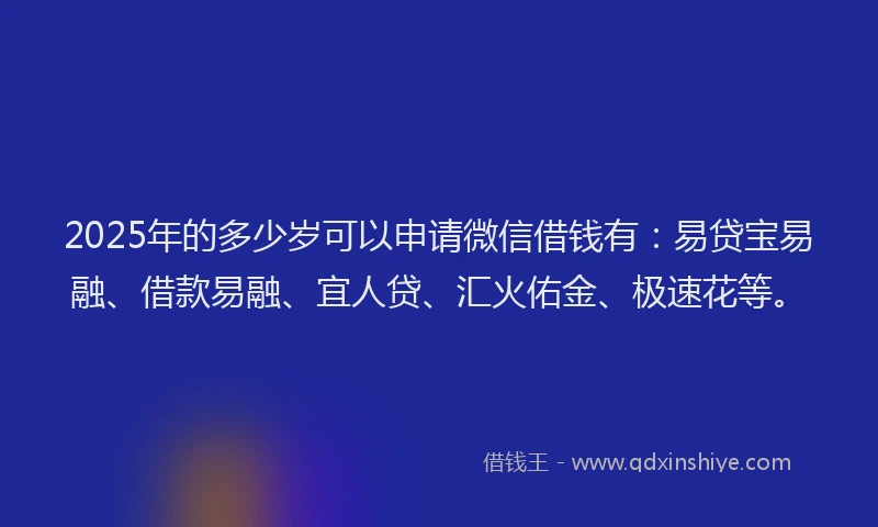 2025年的多少岁可以申请微信借钱有：易贷宝易融、借款易融、宜人贷、汇火佑金、极速花等。