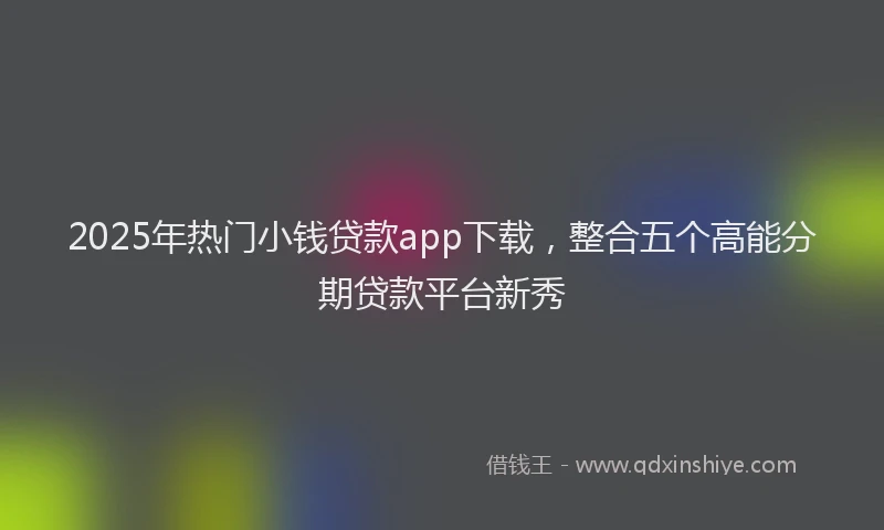 2025年热门小钱贷款app下载，整合五个高能分期贷款平台新秀