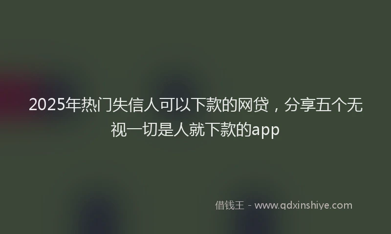 2025年热门失信人可以下款的网贷，分享五个无视一切是人就下款的app