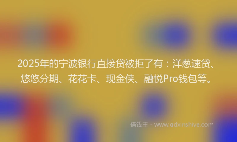 2025年的宁波银行直接贷被拒了有：洋葱速贷、悠悠分期、花花卡、现金侠、融悦Pro钱包等。