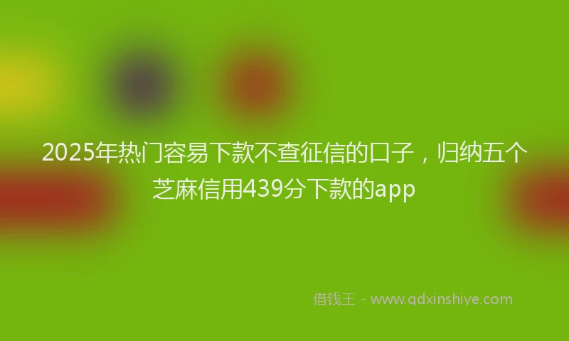 2025年热门容易下款不查征信的口子，归纳五个芝麻信用439分下款的app