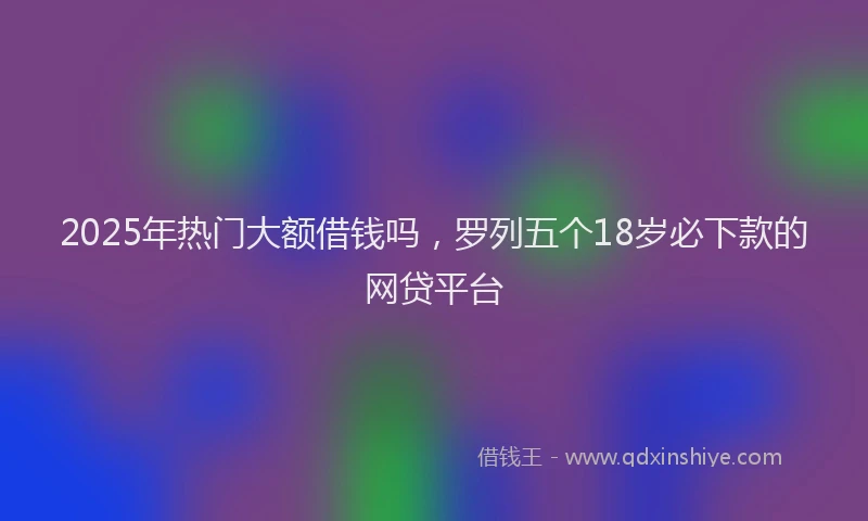 2025年热门大额借钱吗，罗列五个18岁必下款的网贷平台