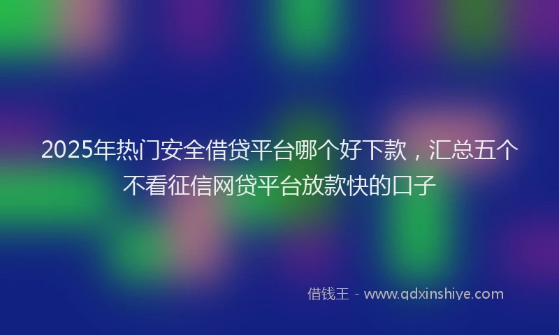 2025年热门安全借贷平台哪个好下款，汇总五个不看征信网贷平台放款快的口子