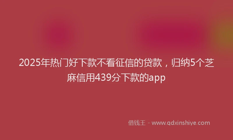 2025年热门好下款不看征信的贷款，归纳5个芝麻信用439分下款的app