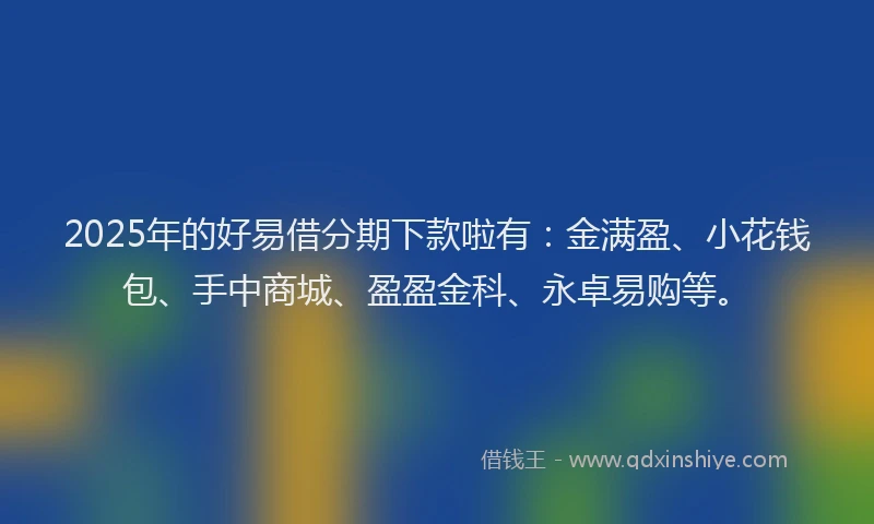 2025年的好易借分期下款啦有：金满盈、小花钱包、手中商城、盈盈金科、永卓易购等。