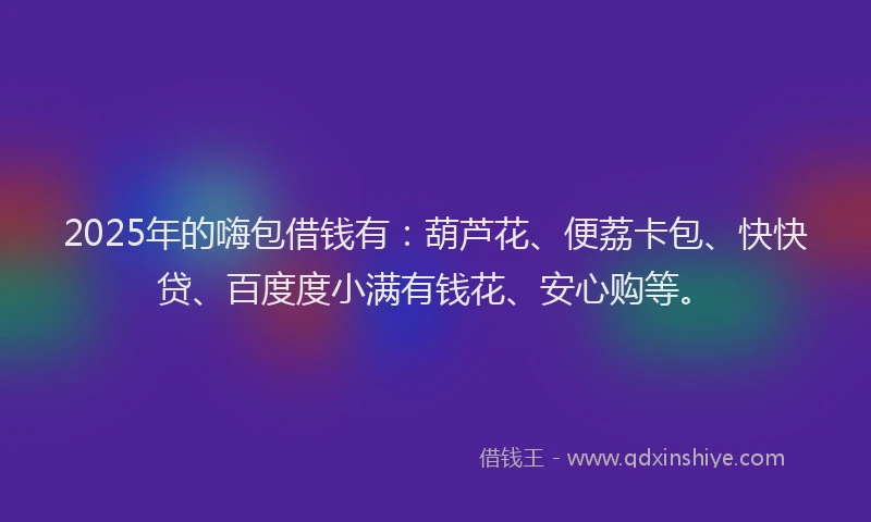2025年的嗨包借钱有：葫芦花、便荔卡包、快快贷、百度度小满有钱花、安心购等。