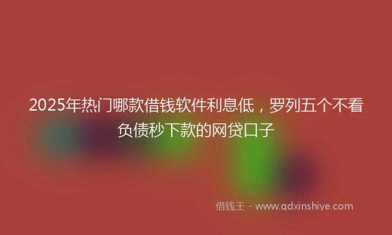 2025年热门哪款借钱软件利息低，罗列五个不看负债秒下款的网贷口子