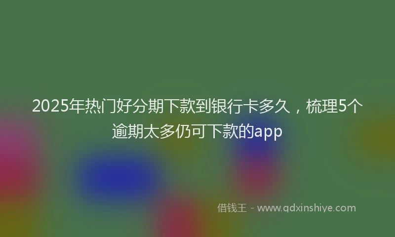 2025年热门好分期下款到银行卡多久，梳理5个逾期太多仍可下款的app