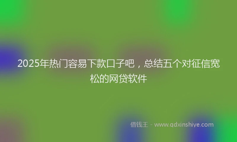 2025年热门容易下款口子吧,总结五个对征信宽松的网贷软件