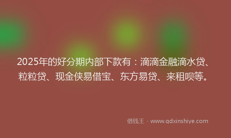 2025年的好分期内部下款有：滴滴金融滴水贷、粒粒贷、现金侠易借宝、东方易贷、来租呗等。