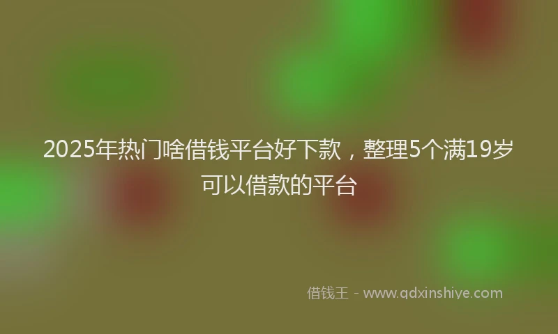 2025年热门啥借钱平台好下款，整理5个满19岁可以借款的平台