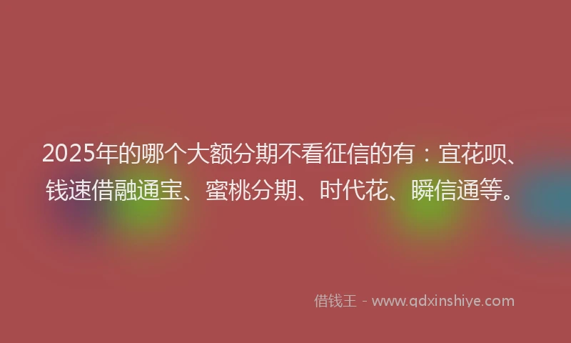 2025年的哪个大额分期不看征信的有：宜花呗、钱速借融通宝、蜜桃分期、时代花、瞬信通等。