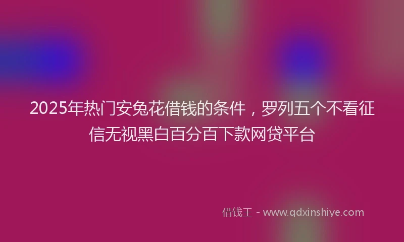 2025年热门安兔花借钱的条件，罗列五个不看征信无视黑白百分百下款网贷平台