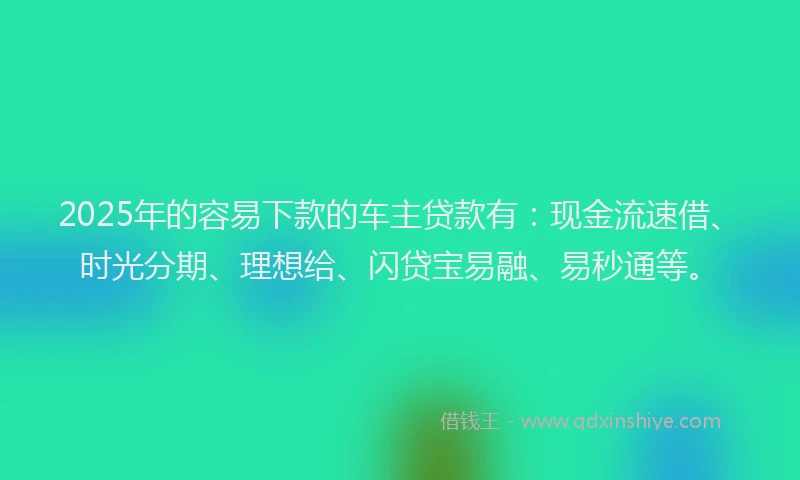 2025年的容易下款的车主贷款有：现金流速借、时光分期、理想给、闪贷宝易融、易秒通等。
