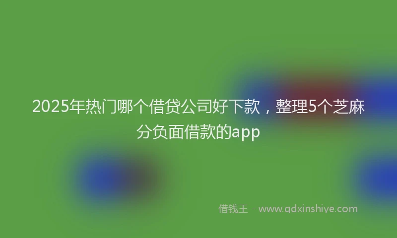 2025年热门哪个借贷公司好下款，整理5个芝麻分负面借款的app