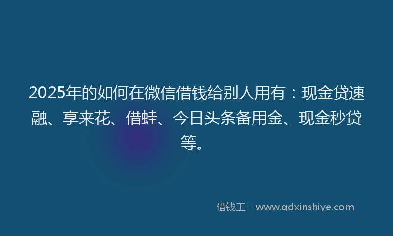 2025年的如何在微信借钱给别人用有：现金贷速融、享来花、借蛙、今日头条备用金、现金秒贷等。
