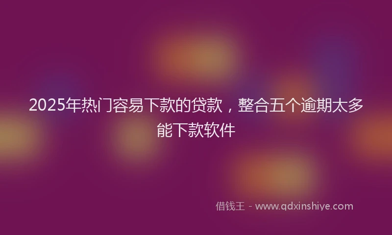 2025年热门容易下款的贷款，整合五个逾期太多能下款软件